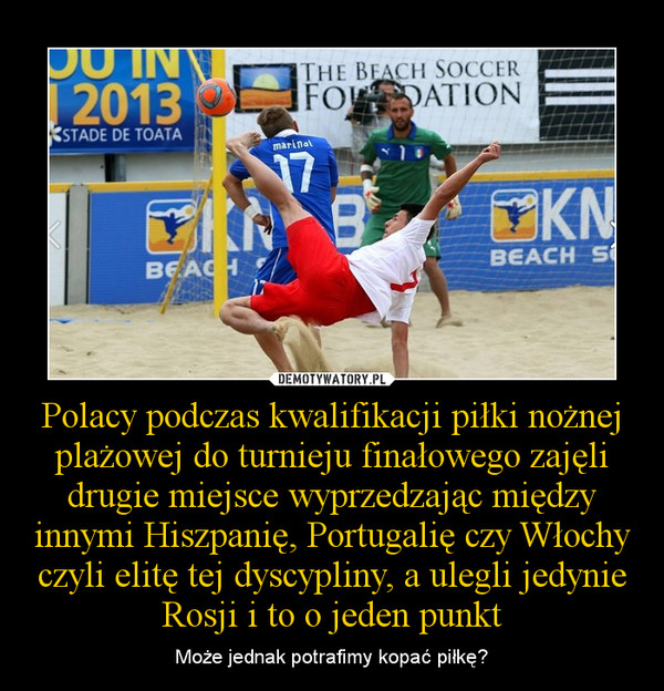 Polacy podczas kwalifikacji piłki nożnej plażowej do turnieju finałowego zajęli drugie miejsce wyprzedzając między innymi Hiszpanię, Portugalię czy Włochy czyli elitę tej dyscypliny, a ulegli jedynie Rosji i to o jeden punkt – Może jednak potrafimy kopać piłkę? 