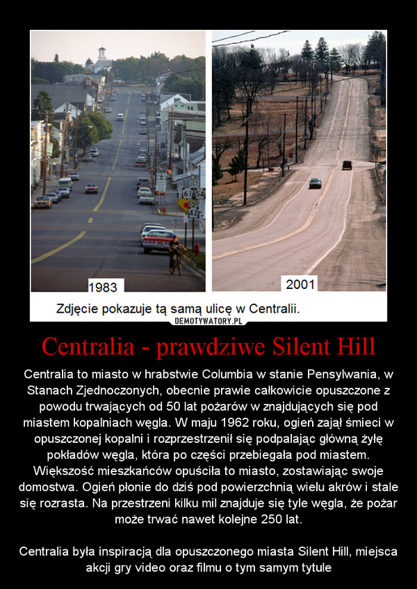 Centralia - prawdziwe Silent Hill – Centralia to miasto w hrabstwie Columbia w stanie Pensylwania, w Stanach Zjednoczonych, obecnie prawie całkowicie opuszczone z powodu trwających od 50 lat pożarów w znajdujących się pod miastem kopalniach węgla. W maju 1962 roku, ogień zajął śmieci w opuszczonej kopalni i rozprzestrzenił się podpalając główną żyłę pokładów węgla, która po części przebiegała pod miastem. Większość mieszkańców opuściła to miasto, zostawiając swoje domostwa. Ogień płonie do dziś pod powierzchnią wielu akrów i stale się rozrasta. Na przestrzeni kilku mil znajduje się tyle węgla, że pożar może trwać nawet kolejne 250 lat.Centralia była inspiracją dla opuszczonego miasta Silent Hill, miejsca akcji gry video oraz filmu o tym samym tytule 