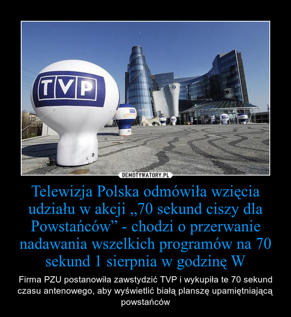 Telewizja Polska odmówiła wzięcia udziału w akcji „70 sekund ciszy dla Powstańców” - chodzi o przerwanie nadawania wszelkich programów na 70 sekund 1 sierpnia w godzinę W – Firma PZU postanowiła zawstydzić TVP i wykupiła te 70 sekund czasu antenowego, aby wyświetlić białą planszę upamiętniającą powstańców 