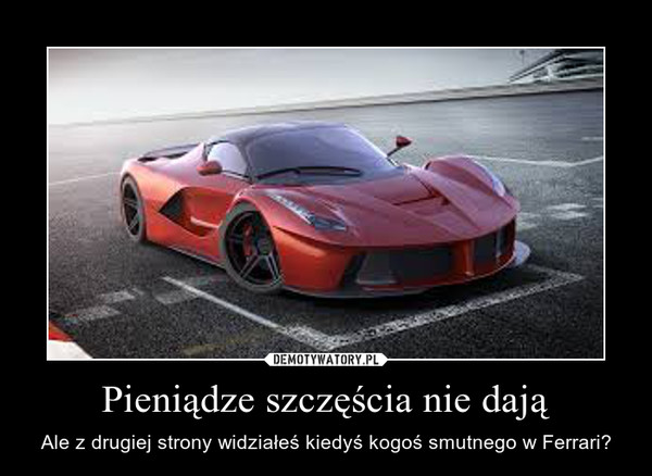 Pieniądze szczęścia nie dają – Ale z drugiej strony widziałeś kiedyś kogoś smutnego w Ferrari? 
