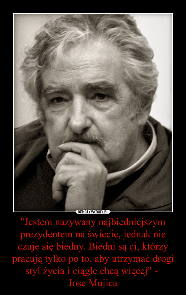 "Jestem nazywany najbiedniejszym prezydentem na świecie, jednak nie czuje się biedny. Biedni są ci, którzy pracują tylko po to, aby utrzymać drogi styl życia i ciągle chcą więcej" - 
Jose Mujica