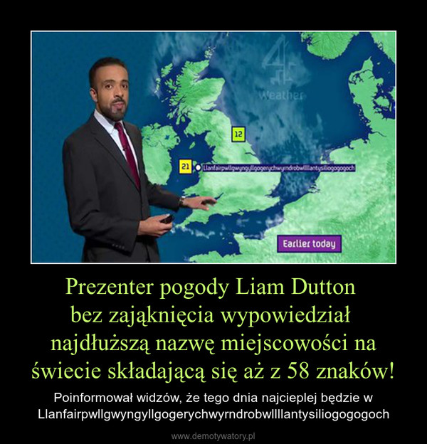 Prezenter pogody Liam Dutton bez zająknięcia wypowiedział najdłuższą nazwę miejscowości na świecie składającą się aż z 58 znaków! – Poinformował widzów, że tego dnia najcieplej będzie wLlanfairpwllgwyngyllgogerychwyrndrobwllllantysiliogogogoch 