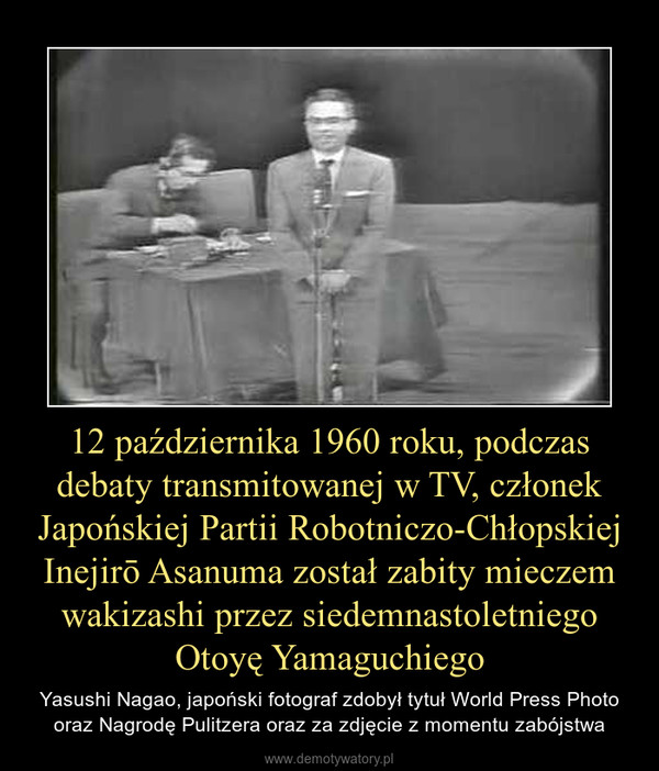 12 października 1960 roku, podczas debaty transmitowanej w TV, członek Japońskiej Partii Robotniczo-Chłopskiej Inejirō Asanuma został zabity mieczem wakizashi przez siedemnastoletniego Otoyę Yamaguchiego – Yasushi Nagao, japoński fotograf zdobył tytuł World Press Photo oraz Nagrodę Pulitzera oraz za zdjęcie z momentu zabójstwa 
