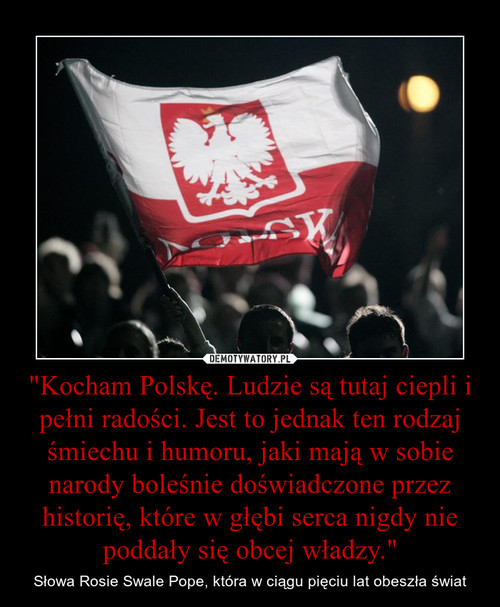 "Kocham Polskę. Ludzie są tutaj ciepli i pełni radości. Jest to jednak ten rodzaj śmiechu i humoru, jaki mają w sobie narody boleśnie doświadczone przez historię, które w głębi serca nigdy nie poddały się obcej władzy."