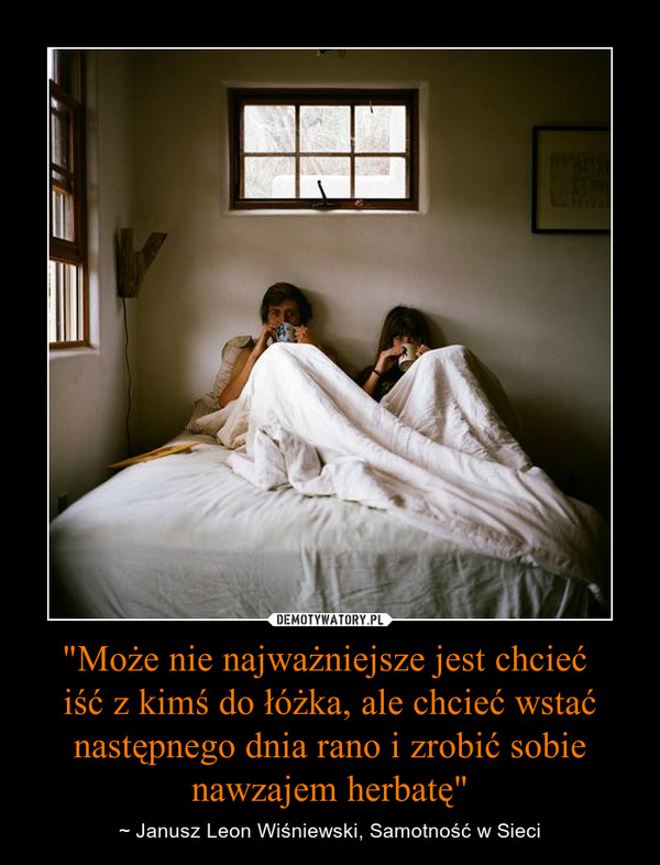 "Może nie najważniejsze jest chcieć 
iść z kimś do łóżka, ale chcieć wstać następnego dnia rano i zrobić sobie nawzajem herbatę"