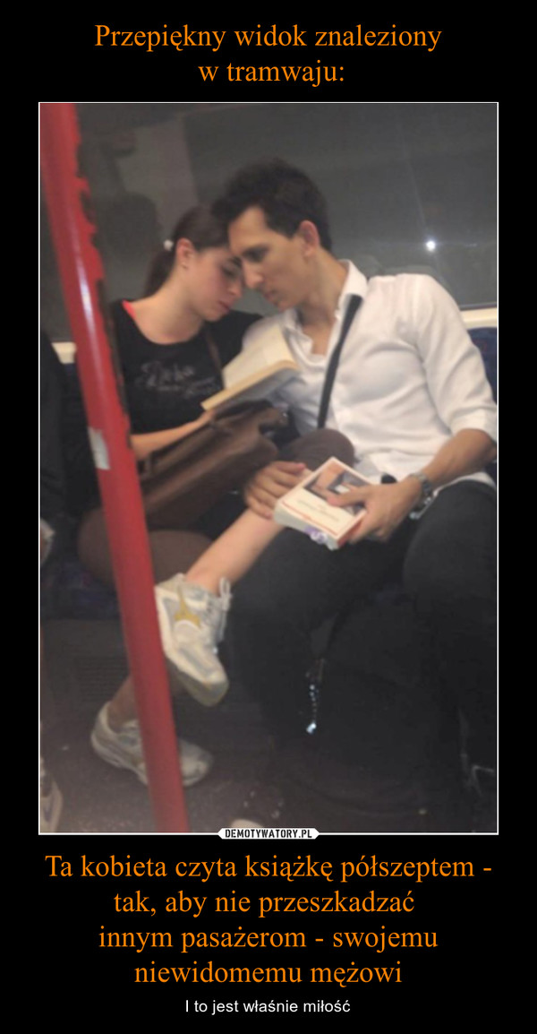 Przepiękny widok znaleziony
 w tramwaju: Ta kobieta czyta książkę półszeptem - tak, aby nie przeszkadzać 
innym pasażerom - swojemu niewidomemu mężowi