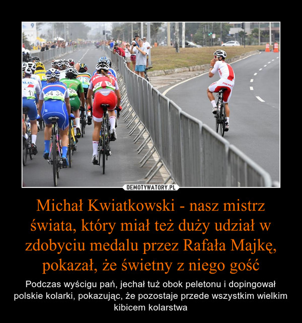 Michał Kwiatkowski - nasz mistrz świata, który miał też duży udział w zdobyciu medalu przez Rafała Majkę, pokazał, że świetny z niego gość – Podczas wyścigu pań, jechał tuż obok peletonu i dopingował polskie kolarki, pokazując, że pozostaje przede wszystkim wielkim kibicem kolarstwa 