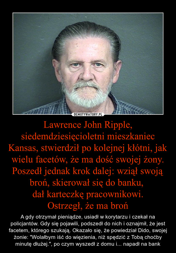 Lawrence John Ripple, siedemdziesięcioletni mieszkaniec Kansas, stwierdził po kolejnej kłótni, jak wielu facetów, że ma dość swojej żony. Poszedł jednak krok dalej: wziął swoją broń, skierował się do banku, dał karteczkę pracownikowi.Ostrzegł, że ma bro – A gdy otrzymał pieniądze, usiadł w korytarzu i czekał na policjantów. Gdy się pojawili, podszedł do nich i oznajmił, że jest facetem, którego szukają. Okazało się, że powiedział Dido, swojej żonie: "Wolałbym iść do więzienia, niż spędzić z Tobą choćby minutę dłużej.", po czym wyszedł z domu i... napadł na bank 
