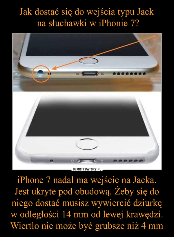 iPhone 7 nadal ma wejście na Jacka.Jest ukryte pod obudową. Żeby się do niego dostać musisz wywiercić dziurkę w odległości 14 mm od lewej krawędzi. Wiertło nie może być grubsze niż 4 mm –  