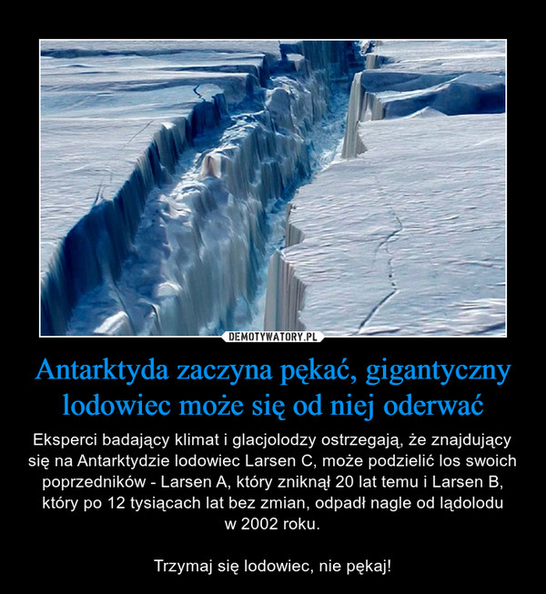 Antarktyda zaczyna pękać, gigantyczny lodowiec może się od niej oderwać – Eksperci badający klimat i glacjolodzy ostrzegają, że znajdujący się na Antarktydzie lodowiec Larsen C, może podzielić los swoich poprzedników - Larsen A, który zniknął 20 lat temu i Larsen B, który po 12 tysiącach lat bez zmian, odpadł nagle od lądoloduw 2002 roku.Trzymaj się lodowiec, nie pękaj! 