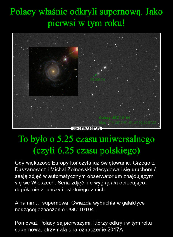 To było o 5.25 czasu uniwersalnego (czyli 6.25 czasu polskiego) – Gdy większość Europy kończyła już świętowanie, Grzegorz Duszanowicz i Michał Żołnowski zdecydowali się uruchomić sesję zdjęć w automatycznym obserwatorium znajdującym się we Włoszech. Seria zdjęć nie wyglądała obiecująco, dopóki nie zobaczyli ostatniego z nich.A na nim… supernowa! Gwiazda wybuchła w galaktyce noszącej oznaczenie UGC 10104.Ponieważ Polacy są pierwszymi, którzy odkryli w tym roku supernową, otrzymała ona oznaczenie 2017A 