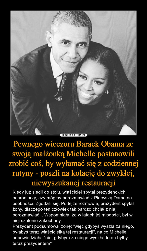Pewnego wieczoru Barack Obama ze swoją małżonką Michelle postanowili zrobić coś, by wyłamać się z codziennej rutyny - poszli na kolację do zwykłej, niewyszukanej restauracji – Kiedy już siedli do stołu, właściciel spytał prezydenckich ochroniarzy, czy mógłby porozmawiać z Pierwszą Damą na osobności. Zgodzili się. Po tejże rozmowie, prezydent spytał żony, dlaczego ten człowiek tak bardzo chciał z nią porozmawiać... Wspomniała, że w latach jej młodości, był w niej szalenie zakochany. Prezydent podsumował żonę: "więc gdybyś wyszła za niego, byłabyś teraz właścicielką tej restauracji", na co Michelle odpowiedziała: "nie, gdybym za niego wyszła, to on byłby teraz prezydentem" 