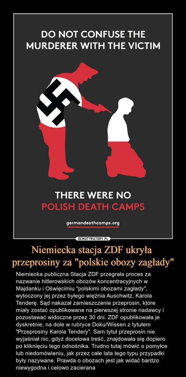 Niemiecka stacja ZDF ukryła przeprosiny za "polskie obozy zagłady" – Niemiecka publiczna Stacja ZDF przegrała proces za nazwanie hitlerowskich obozów koncentracyjnych w Majdanku i Oświęcimiu "polskimi obozami zagłady", wytoczony jej przez byłego więźnia Auschwitz, Karola Tenderę. Sąd nakazał zamieszczenie przeprosin, które miały zostać opublikowane na pierwszej stronie nadawcy i pozostawać widoczne przez 30 dni. ZDF opublikowała je dyskretnie, na dole w rubryce Doku/Wissen z tytułem "Przeprosiny Karola Tendery". Sam tytuł przeprosin nie wyjaśniał nic, gdyż docelowa treść, znajdowała się dopiero po kliknięciu tego odnośnika. Trudno tutaj mówić o pomyłce lub niedomówieniu, jak przez całe lata tego typu przypadki były nazywane. Prawda o obozach jest jak widać bardzo niewygodna i celowo zacierana DO NOT CONFUSE THE MURDERER WITH THE VICTIM THERE WERE NO POLISH DEATH CAMPSgermandeathcamps.org 