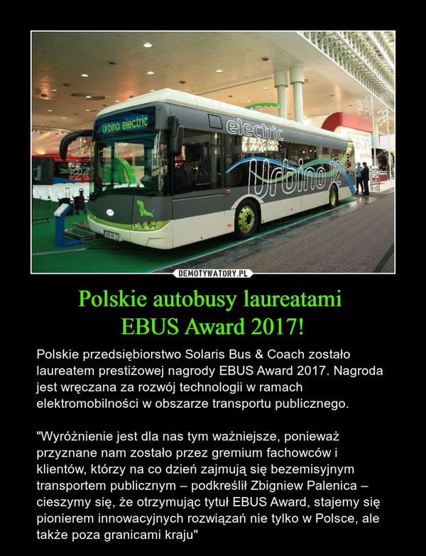 Polskie autobusy laureatami EBUS Award 2017! – Polskie przedsiębiorstwo Solaris Bus & Coach zostało laureatem prestiżowej nagrody EBUS Award 2017. Nagroda jest wręczana za rozwój technologii w ramach elektromobilności w obszarze transportu publicznego."Wyróżnienie jest dla nas tym ważniejsze, ponieważ przyznane nam zostało przez gremium fachowców i klientów, którzy na co dzień zajmują się bezemisyjnym transportem publicznym – podkreślił Zbigniew Palenica – cieszymy się, że otrzymując tytuł EBUS Award, stajemy się pionierem innowacyjnych rozwiązań nie tylko w Polsce, ale także poza granicami kraju" 