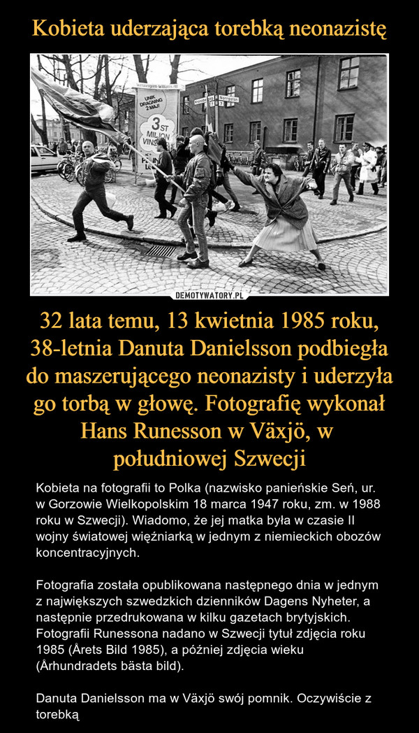 32 lata temu, 13 kwietnia 1985 roku, 38-letnia Danuta Danielsson podbiegła do maszerującego neonazisty i uderzyła go torbą w głowę. Fotografię wykonał Hans Runesson w Växjö, w południowej Szwecji – Kobieta na fotografii to Polka (nazwisko panieńskie Seń, ur. w Gorzowie Wielkopolskim 18 marca 1947 roku, zm. w 1988 roku w Szwecji). Wiadomo, że jej matka była w czasie II wojny światowej więźniarką w jednym z niemieckich obozów koncentracyjnych.Fotografia została opublikowana następnego dnia w jednym z największych szwedzkich dzienników Dagens Nyheter, a następnie przedrukowana w kilku gazetach brytyjskich. Fotografii Runessona nadano w Szwecji tytuł zdjęcia roku 1985 (Årets Bild 1985), a później zdjęcia wieku (Århundradets bästa bild).Danuta Danielsson ma w Växjö swój pomnik. Oczywiście z torebką 