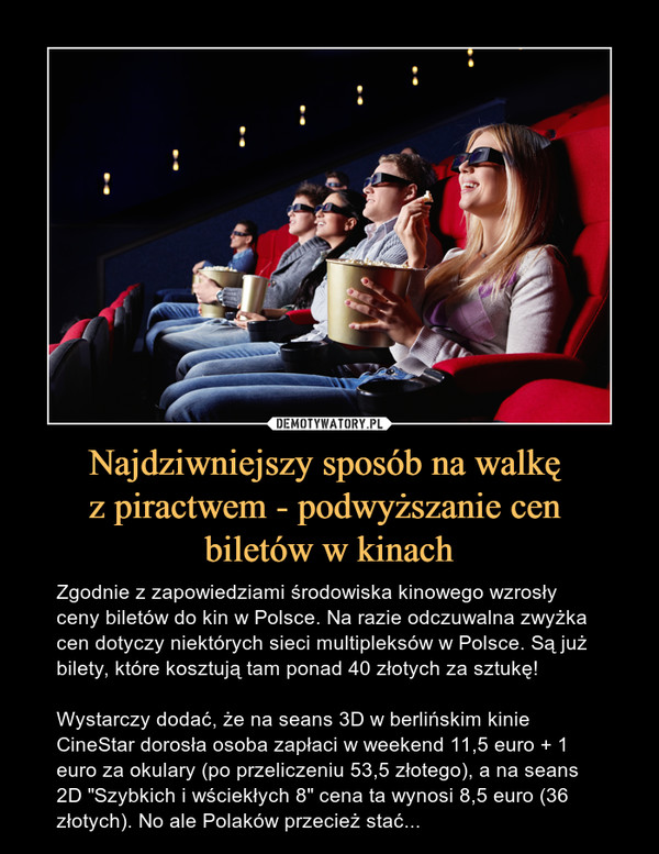 Najdziwniejszy sposób na walkę z piractwem - podwyższanie cen biletów w kinach – Zgodnie z zapowiedziami środowiska kinowego wzrosły ceny biletów do kin w Polsce. Na razie odczuwalna zwyżka cen dotyczy niektórych sieci multipleksów w Polsce. Są już bilety, które kosztują tam ponad 40 złotych za sztukę! Wystarczy dodać, że na seans 3D w berlińskim kinie CineStar dorosła osoba zapłaci w weekend 11,5 euro + 1 euro za okulary (po przeliczeniu 53,5 złotego), a na seans 2D "Szybkich i wściekłych 8" cena ta wynosi 8,5 euro (36 złotych). No ale Polaków przecież stać... 