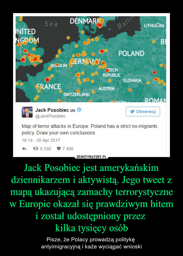 Jack Posobiec jest amerykańskim dziennikarzem i aktywistą. Jego tweet z mapą ukazującą zamachy terrorystyczne w Europie okazał się prawdziwym hitem i został udostępniony przez kilka tysięcy osób – Pisze, że Polacy prowadzą politykę antyimigracyjną i każe wyciągać wnioski Jack PosobiecMap of terror attacks in Europę. Poland has a strict no-migrantspolicy. Draw your own conclusions16.14-30 Apr 2017