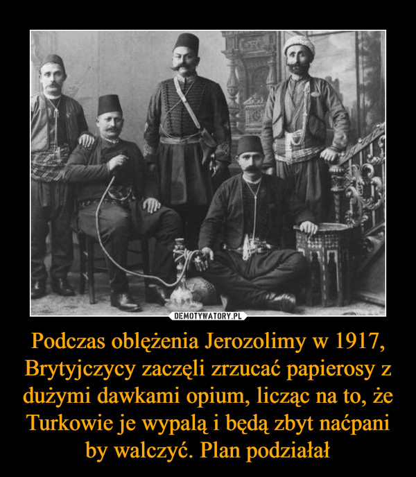 Podczas oblężenia Jerozolimy w 1917, Brytyjczycy zaczęli zrzucać papierosy z dużymi dawkami opium, licząc na to, że Turkowie je wypalą i będą zbyt naćpani by walczyć. Plan podziałał –  