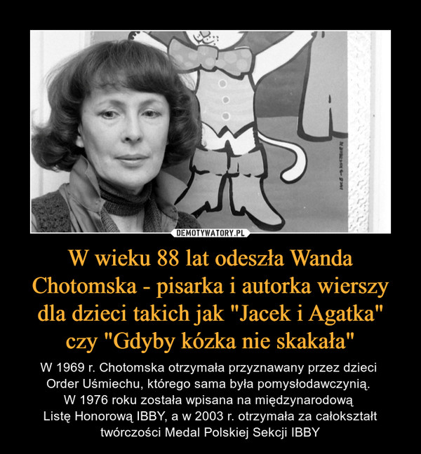 W wieku 88 lat odeszła Wanda Chotomska - pisarka i autorka wierszy dla dzieci takich jak "Jacek i Agatka" czy "Gdyby kózka nie skakała" – W 1969 r. Chotomska otrzymała przyznawany przez dzieci Order Uśmiechu, którego sama była pomysłodawczynią. W 1976 roku została wpisana na międzynarodową Listę Honorową IBBY, a w 2003 r. otrzymała za całokształt twórczości Medal Polskiej Sekcji IBBY 