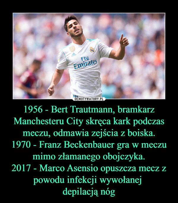 1956 - Bert Trautmann, bramkarz Manchesteru City skręca kark podczas meczu, odmawia zejścia z boiska.1970 - Franz Beckenbauer gra w meczu mimo złamanego obojczyka.2017 - Marco Asensio opuszcza mecz z powodu infekcji wywołanej depilacją nóg –  