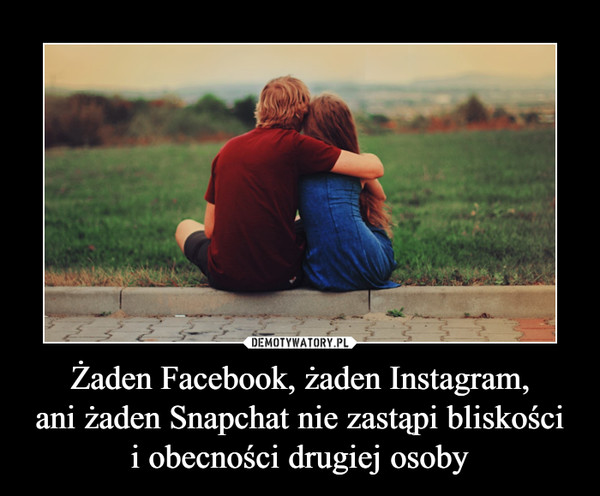 Żaden Facebook, żaden Instagram,ani żaden Snapchat nie zastąpi bliskościi obecności drugiej osoby –  