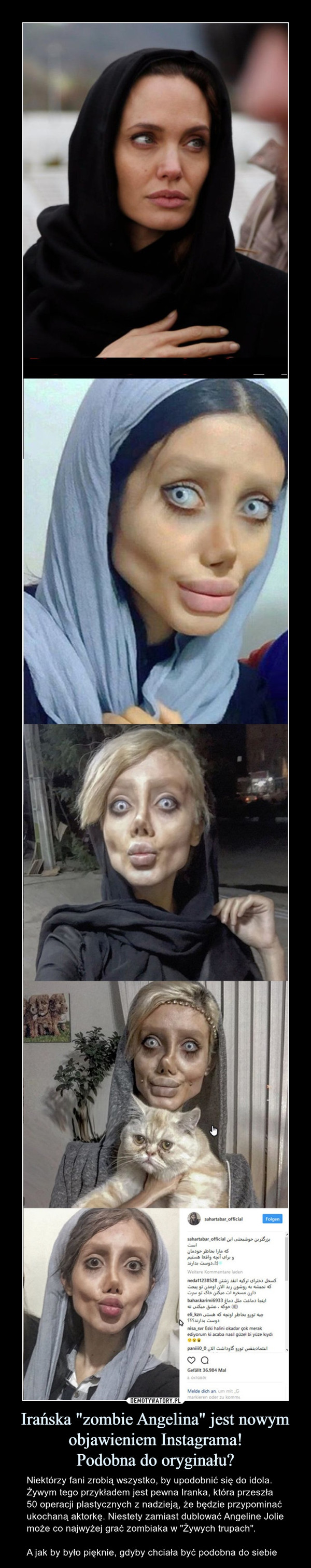 Irańska "zombie Angelina" jest nowym objawieniem Instagrama!Podobna do oryginału? – Niektórzy fani zrobią wszystko, by upodobnić się do idola. Żywym tego przykładem jest pewna Iranka, która przeszła 50 operacji plastycznych z nadzieją, że będzie przypominać ukochaną aktorkę. Niestety zamiast dublować Angeline Jolie może co najwyżej grać zombiaka w "Żywych trupach".A jak by było pięknie, gdyby chciała być podobna do siebie 