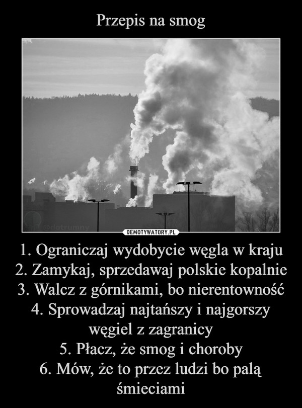 Przepis na smog 1. Ograniczaj wydobycie węgla w kraju
2. Zamykaj, sprzedawaj polskie kopalnie
3. Walcz z górnikami, bo nierentowność
4. Sprowadzaj najtańszy i najgorszy węgiel z zagranicy
5. Płacz, że smog i choroby
6. Mów, że to przez ludzi bo palą śmieciami