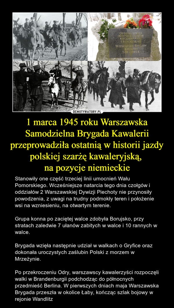 1 marca 1945 roku Warszawska Samodzielna Brygada Kawalerii przeprowadziła ostatnią w historii jazdy polskiej szarżę kawaleryjską, na pozycje niemieckie – Stanowiły one część trzeciej linii umocnień Wału Pomorskiego. Wcześniejsze natarcia tego dnia czołgów i oddziałów 2 Warszawskiej Dywizji Piechoty nie przynosiły powodzenia, z uwagi na trudny podmokły teren i położenie wsi na wzniesieniu, na otwartym terenie.  Grupa konna po zaciętej walce zdobyła Borujsko, przy stratach zaledwie 7 ułanów zabitych w walce i 10 rannych w walce.Brygada wzięła następnie udział w walkach o Gryfice oraz dokonała uroczystych zaślubin Polski z morzem w Mrzeżynie.Po przekroczeniu Odry, warszawscy kawalerzyści rozpoczęli walki w Brandenburgii podchodząc do północnych przedmieść Berlina. W pierwszych dniach maja Warszawska Brygada przeszła w okolice Łaby, kończąc szlak bojowy w rejonie Wandlitz 