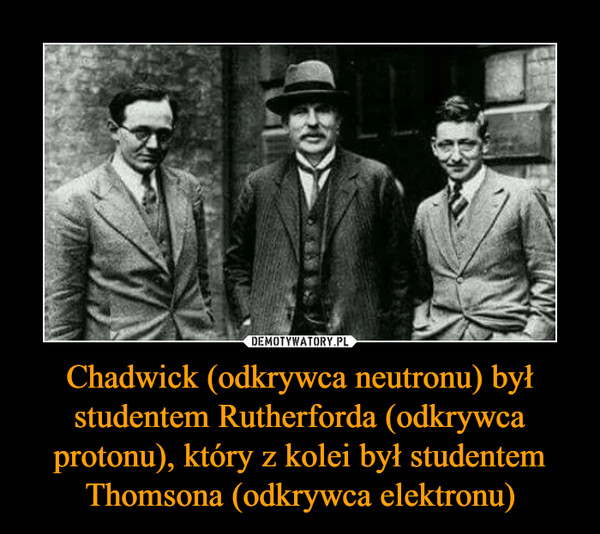 Chadwick (odkrywca neutronu) był studentem Rutherforda (odkrywca protonu), który z kolei był studentem Thomsona (odkrywca elektronu) –  