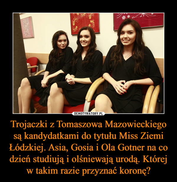 Trojaczki z Tomaszowa Mazowieckiego są kandydatkami do tytułu Miss Ziemi Łódzkiej. Asia, Gosia i Ola Gotner na co dzień studiują i olśniewają urodą. Której w takim razie przyznać koronę?