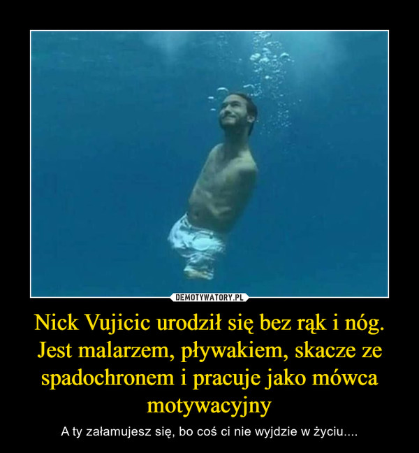 Nick Vujicic urodził się bez rąk i nóg. Jest malarzem, pływakiem, skacze ze spadochronem i pracuje jako mówca motywacyjny – A ty załamujesz się, bo coś ci nie wyjdzie w życiu.... 