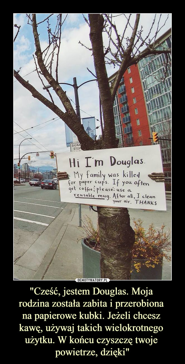 "Cześć, jestem Douglas. Moja rodzina została zabita i przerobiona na papierowe kubki. Jeżeli chcesz kawę, używaj takich wielokrotnego użytku. W końcu czyszczę twoje powietrze, dzięki" –  