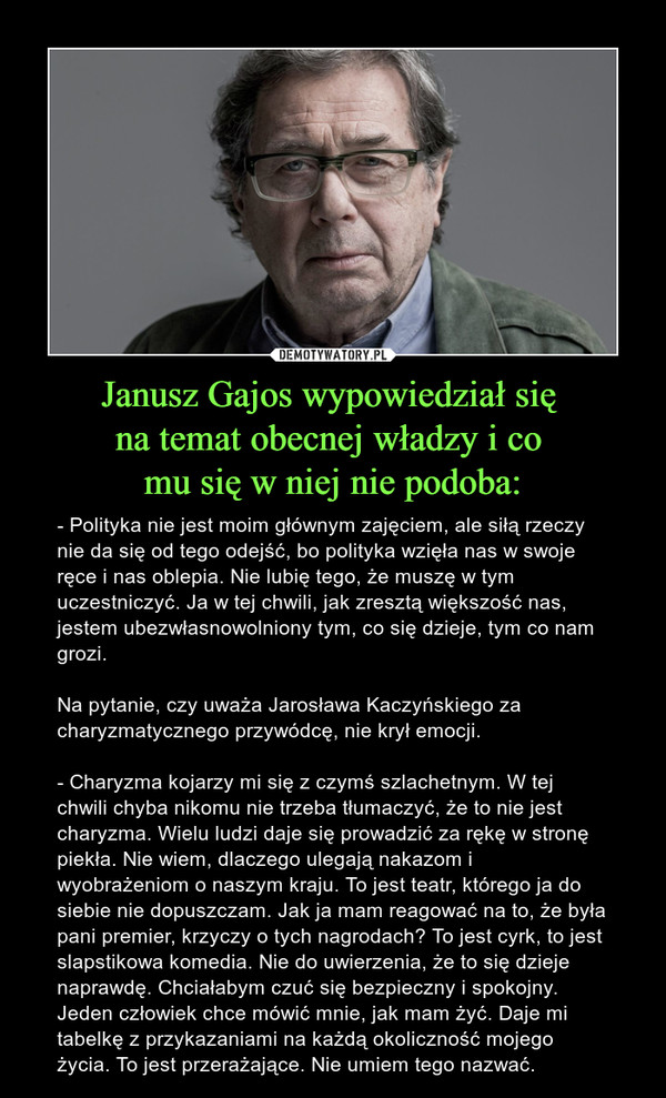 Janusz Gajos wypowiedział się na temat obecnej władzy i co mu się w niej nie podoba: – - Polityka nie jest moim głównym zajęciem, ale siłą rzeczy nie da się od tego odejść, bo polityka wzięła nas w swoje ręce i nas oblepia. Nie lubię tego, że muszę w tym uczestniczyć. Ja w tej chwili, jak zresztą większość nas, jestem ubezwłasnowolniony tym, co się dzieje, tym co nam grozi.Na pytanie, czy uważa Jarosława Kaczyńskiego za charyzmatycznego przywódcę, nie krył emocji.- Charyzma kojarzy mi się z czymś szlachetnym. W tej chwili chyba nikomu nie trzeba tłumaczyć, że to nie jest charyzma. Wielu ludzi daje się prowadzić za rękę w stronę piekła. Nie wiem, dlaczego ulegają nakazom i wyobrażeniom o naszym kraju. To jest teatr, którego ja do siebie nie dopuszczam. Jak ja mam reagować na to, że była pani premier, krzyczy o tych nagrodach? To jest cyrk, to jest slapstikowa komedia. Nie do uwierzenia, że to się dzieje naprawdę. Chciałabym czuć się bezpieczny i spokojny. Jeden człowiek chce mówić mnie, jak mam żyć. Daje mi tabelkę z przykazaniami na każdą okoliczność mojego życia. To jest przerażające. Nie umiem tego nazwać.  