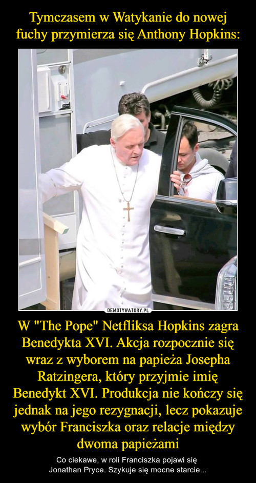 Tymczasem w Watykanie do nowej fuchy przymierza się Anthony Hopkins: W "The Pope" Netfliksa Hopkins zagra Benedykta XVI. Akcja rozpocznie się wraz z wyborem na papieża Josepha Ratzingera, który przyjmie imię Benedykt XVI. Produkcja nie kończy się jednak na jego rezygnacji, lecz pokazuje wybór Franciszka oraz relacje między dwoma papieżami