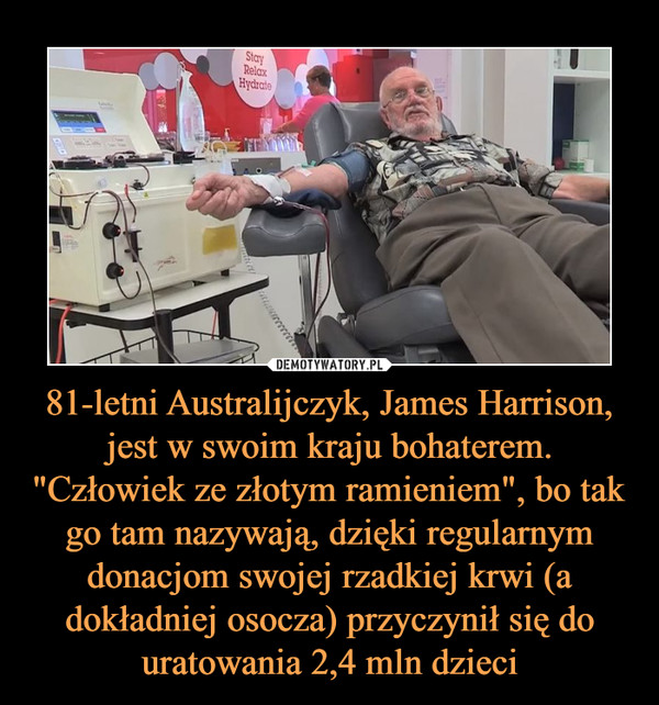 81-letni Australijczyk, James Harrison, jest w swoim kraju bohaterem. "Człowiek ze złotym ramieniem", bo tak go tam nazywają, dzięki regularnym donacjom swojej rzadkiej krwi (a dokładniej osocza) przyczynił się do uratowania 2,4 mln dzieci –  