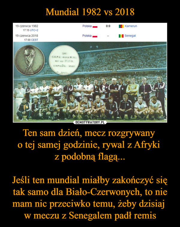 Ten sam dzień, mecz rozgrywany o tej samej godzinie, rywal z Afryki z podobną flagą...Jeśli ten mundial miałby zakończyć się tak samo dla Biało-Czerwonych, to nie mam nic przeciwko temu, żeby dzisiaj w meczu z Senegalem padł remis –  19 czerwca 1982 Polska 0:0 Kamerun19 czerwca 2018 Polska Senegal