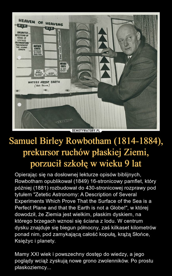 Samuel Birley Rowbotham (1814-1884), prekursor ruchów płaskiej Ziemi, porzucił szkołę w wieku 9 lat – Opierając się na dosłownej lekturze opisów biblijnych, Rowbotham opublikował (1849) 16-stronicowy pamflet, który później (1881) rozbudował do 430-stronicowej rozprawy pod tytułem "Zetetic Astronomy: A Description of Several Experiments Which Prove That the Surface of the Sea is a Perfect Plane and that the Earth is not a Globe!", w której dowodził, że Ziemia jest wielkim, płaskim dyskiem, na którego brzegach wznosi się ściana z lodu. W centrum dysku znajduje się biegun północny, zaś kilkaset kilometrów ponad nim, pod zamykającą całość kopułą, krążą Słońce, Księżyc i planety.Mamy XXI wiek i powszechny dostęp do wiedzy, a jego poglądy wciąż zyskują nowe grono zwolenników. Po prostu płaskoziemcy... 