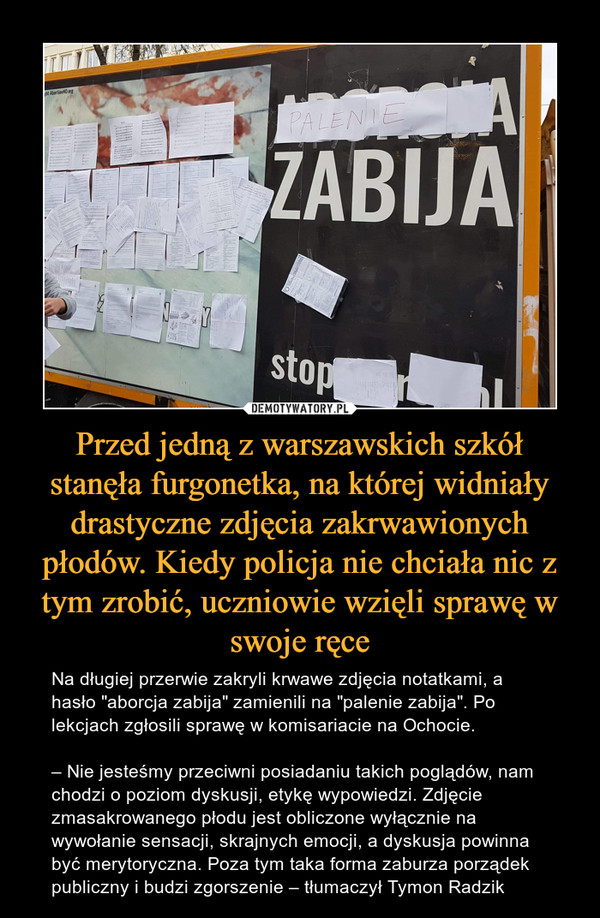 Przed jedną z warszawskich szkół stanęła furgonetka, na której widniały drastyczne zdjęcia zakrwawionych płodów. Kiedy policja nie chciała nic z tym zrobić, uczniowie wzięli sprawę w swoje ręce – Na długiej przerwie zakryli krwawe zdjęcia notatkami, a hasło "aborcja zabija" zamienili na "palenie zabija". Po lekcjach zgłosili sprawę w komisariacie na Ochocie.– Nie jesteśmy przeciwni posiadaniu takich poglądów, nam chodzi o poziom dyskusji, etykę wypowiedzi. Zdjęcie zmasakrowanego płodu jest obliczone wyłącznie na wywołanie sensacji, skrajnych emocji, a dyskusja powinna być merytoryczna. Poza tym taka forma zaburza porządek publiczny i budzi zgorszenie – tłumaczył Tymon Radzik 