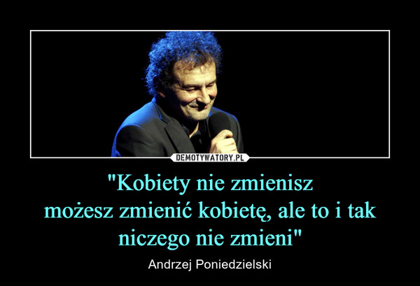 "Kobiety nie zmieniszmożesz zmienić kobietę, ale to i tak niczego nie zmieni" – Andrzej Poniedzielski 