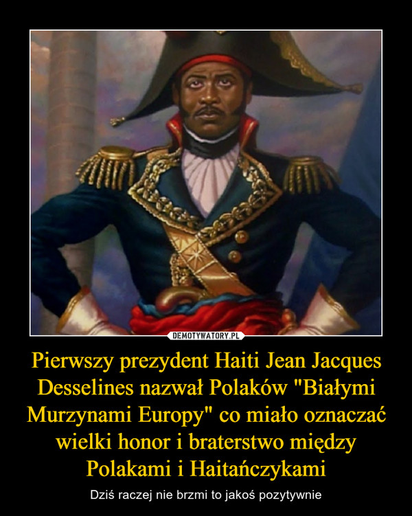 Pierwszy prezydent Haiti Jean Jacques Desselines nazwał Polaków "Białymi Murzynami Europy" co miało oznaczać wielki honor i braterstwo między Polakami i Haitańczykami – Dziś raczej nie brzmi to jakoś pozytywnie 