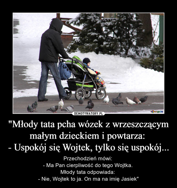 "Młody tata pcha wózek z wrzeszczącym małym dzieckiem i powtarza: 
- Uspokój się Wojtek, tylko się uspokój...
