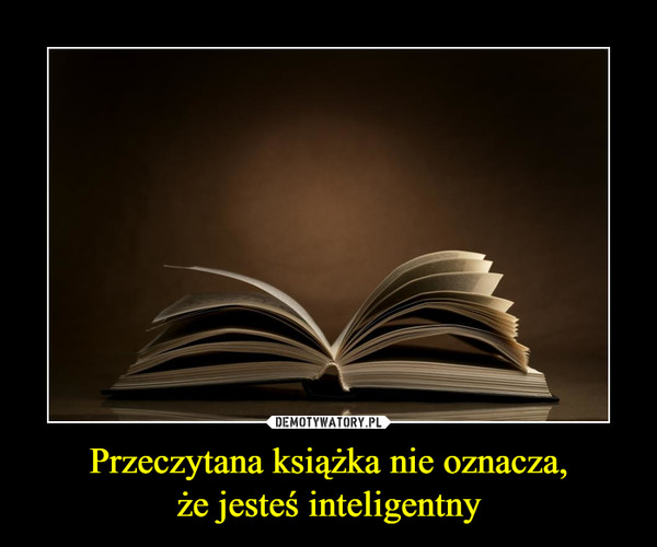 Przeczytana książka nie oznacza,że jesteś inteligentny –  