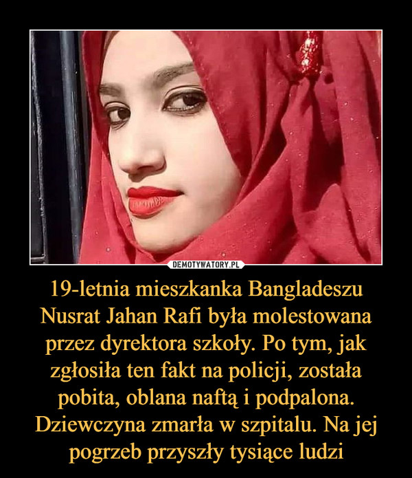 19-letnia mieszkanka Bangladeszu Nusrat Jahan Rafi była molestowana przez dyrektora szkoły. Po tym, jak zgłosiła ten fakt na policji, została pobita, oblana naftą i podpalona. Dziewczyna zmarła w szpitalu. Na jej pogrzeb przyszły tysiące ludzi –  