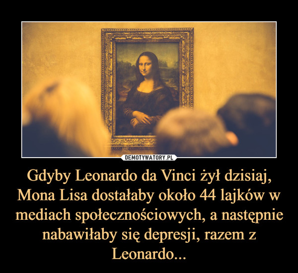 Gdyby Leonardo da Vinci żył dzisiaj, Mona Lisa dostałaby około 44 lajków w mediach społecznościowych, a następnie nabawiłaby się depresji, razem z Leonardo... –  