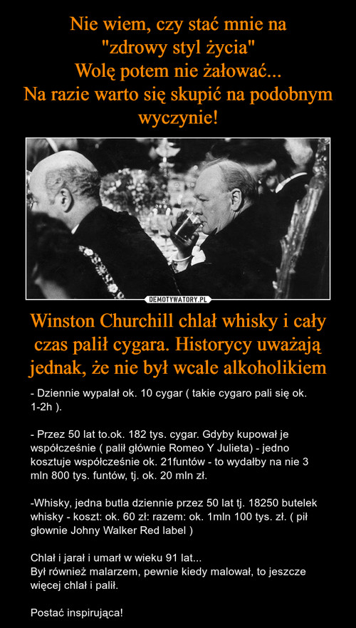 Nie wiem, czy stać mnie na
"zdrowy styl życia"
Wolę potem nie żałować...
Na razie warto się skupić na podobnym wyczynie! Winston Churchill chlał whisky i cały czas palił cygara. Historycy uważają jednak, że nie był wcale alkoholikiem