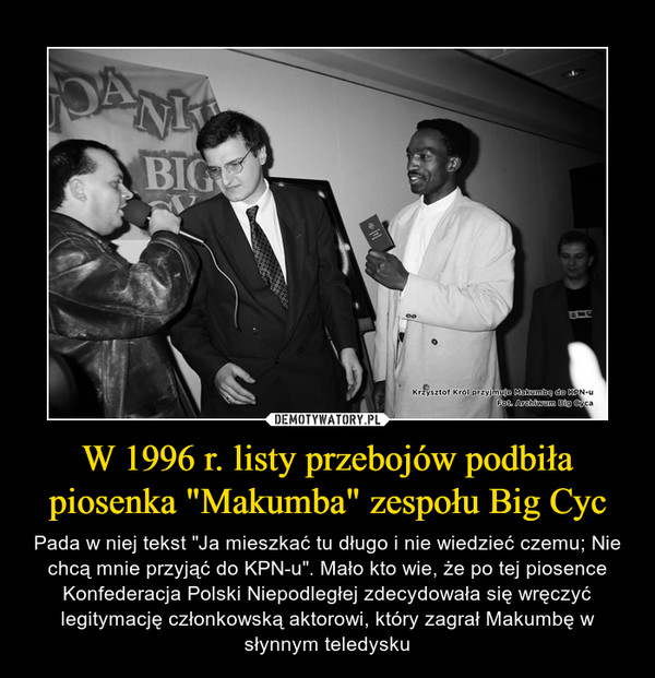 W 1996 r. listy przebojów podbiła piosenka "Makumba" zespołu Big Cyc – Pada w niej tekst "Ja mieszkać tu długo i nie wiedzieć czemu; Nie chcą mnie przyjąć do KPN-u". Mało kto wie, że po tej piosence Konfederacja Polski Niepodległej zdecydowała się wręczyć legitymację członkowską aktorowi, który zagrał Makumbę w słynnym teledysku 