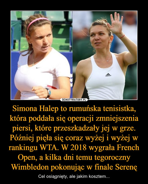 Simona Halep to rumuńska tenisistka, która poddała się operacji zmniejszenia piersi, które przeszkadzały jej w grze. Później pięła się coraz wyżej i wyżej w rankingu WTA. W 2018 wygrała French Open, a kilka dni temu tegoroczny Wimbledon pokonując w finale Serenę