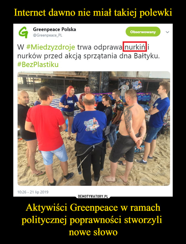 Aktywiści Greenpeace w ramach politycznej poprawności stworzyli nowe słowo –  Greenpeace Polska@Greenpeace_PL W #Miedzyzdroje trwa odprawa nurkiń i nurków przed akcją sprzątania dna Bałtyku. #BezPlastiku