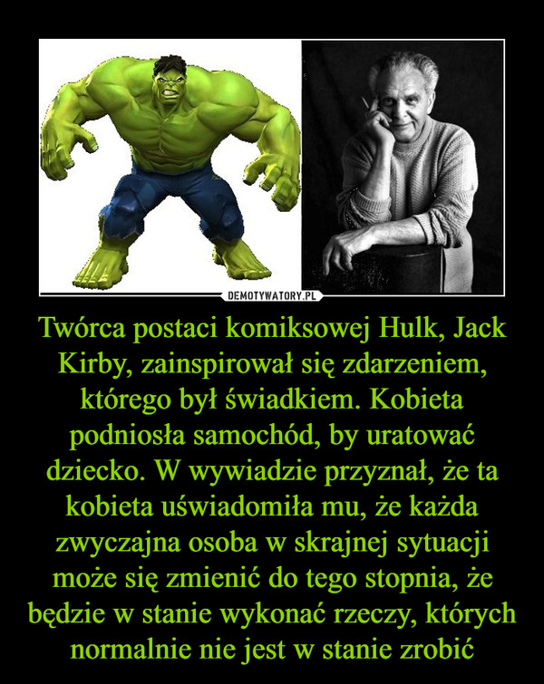Twórca postaci komiksowej Hulk, Jack Kirby, zainspirował się zdarzeniem, którego był świadkiem. Kobieta podniosła samochód, by uratować dziecko. W wywiadzie przyznał, że ta kobieta uświadomiła mu, że każda zwyczajna osoba w skrajnej sytuacji może się zmienić do tego stopnia, że będzie w stanie wykonać rzeczy, których normalnie nie jest w stanie zrobić
