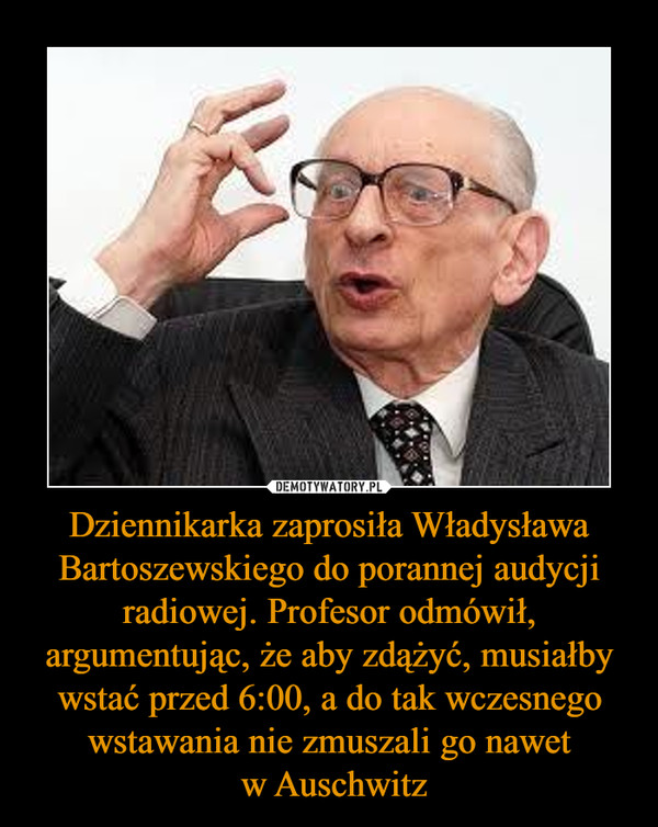 Dziennikarka zaprosiła Władysława Bartoszewskiego do porannej audycji radiowej. Profesor odmówił, argumentując, że aby zdążyć, musiałby wstać przed 6:00, a do tak wczesnego wstawania nie zmuszali go nawet
 w Auschwitz